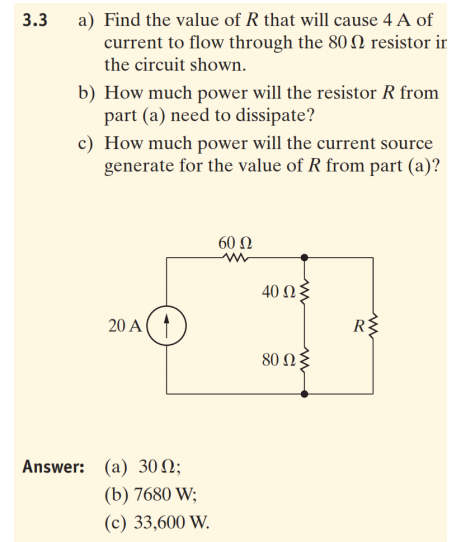3.3
a) Find the value of R that will cause 4 A of
current to flow through the 80 N resistor ir
the circuit shown.
b) How much power will the resistor R from
part (a) need to dissipate?
c) How much power will the current source
generate for the value of R from part (a)?
60 N
40 Ωξ
20 A(1
R
80 Ω2
Answer: (a) 30 N;
(b) 7680 W;
(c) 33,600 W.
