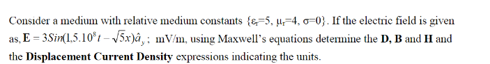 Consider a medium with relative medium constants {&=5, µ,=4, 0=0}. If the electric field is given
as, E = 3Sin(1.5.10°t – V5x)â,‚; mV/m, using Maxwell's equations determine the D, B and H and
the Displacement Current Density expressions indicating the units.
