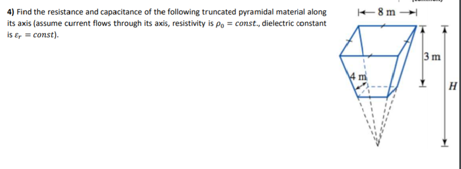 +8 m →
4) Find the resistance and capacitance of the following truncated pyramidal material along
its axis (assume current flows through its axis, resistivity is po = const., dielectric constant
is ɛ, = const).
3 m
4 m
H
