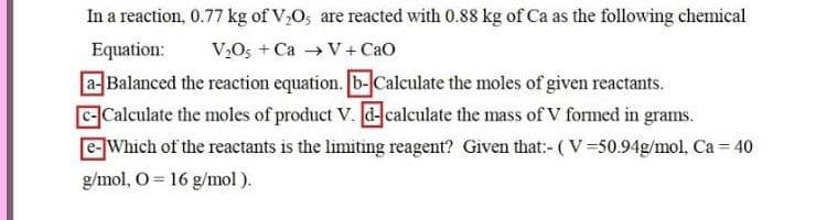 In a reaction, 0.77 kg of V,O, are reacted with 0.88 kg of Ca as the following chemical
Equation:
V2O5 + Ca V+ Cao
aBalanced the reaction equation. b-Caleulate the moles of given reactants.
CCalculate the moles of product V. d-calculate the mass of V formed in grams.
eWhich of the reactants is the limiting reagent? Given that:- (V=50.94g/mol, Ca = 40
g/mol, O = 16 g/mol).
