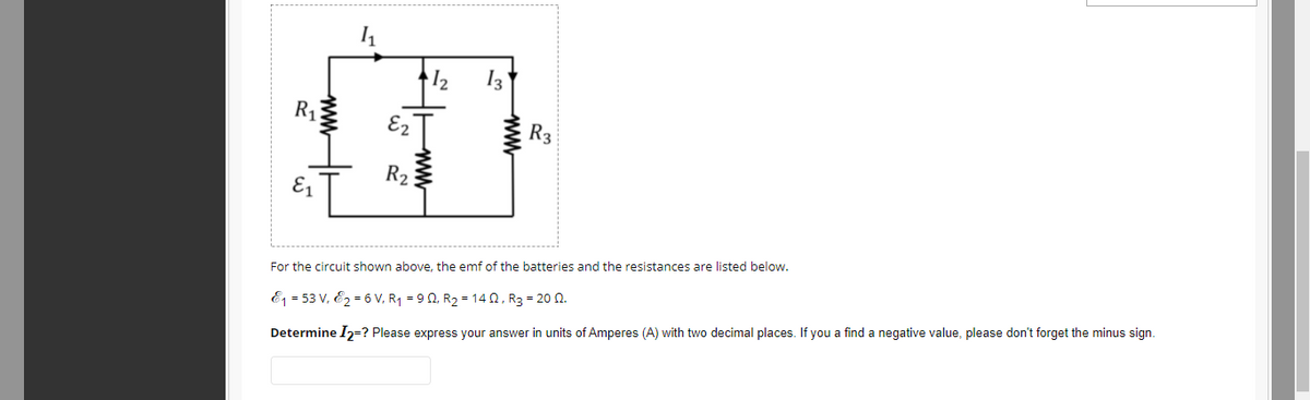 I2
E2
R3
R2
E1
For the circuit shown above, the emf of the batteries and the resistances are listed below.
E1 = 53 V, E2 = 6 V, R1 = 9 0, R2 = 14 N, R3 = 20 N.
Determine I2=? Please express your answer in units of Amperes (A) with two decimal places. If you a find a negative value, please don't forget the minus sign.
