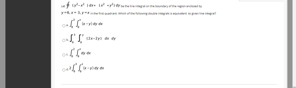 + + (y2-x2 ) dx+ (x² +y²) dy be the line integral on the boundary of the region enclosed by
Let
y =0, x = 3, y =X in the first quadrant. Which of the following double integrals is equivalent to given line integral?
(х -у) dy dx
a.
Ob.
(2х-2у) dx dy
0.
dy dx
OC.
(х —у) dy dx
