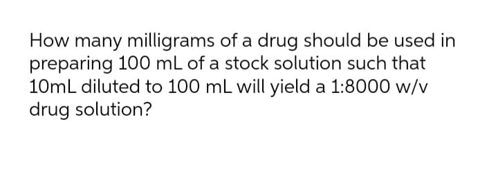 How many milligrams of a drug should be used in
preparing 100 mL of a stock solution such that
10mL diluted to 100 mL will yield a 1:8000 w/v
drug solution?
