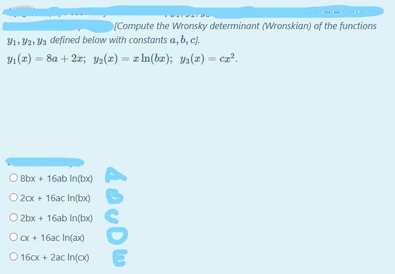[Compute the Wronsky determinant (Wronskian) of the functions
Y1, Y2, Yz defined below with constants a, b, c).
Y1 (x) = 8a + 2x; Y2(x) = x In(bx); y3(x) = cx?.
8bx + 16ab In(bx)
O 2cx + 16ac In(bx)
O 2bx + 16ab In(bx)
O cx + 16ac In(ax)
O 16cx + 2ac In(cx)
