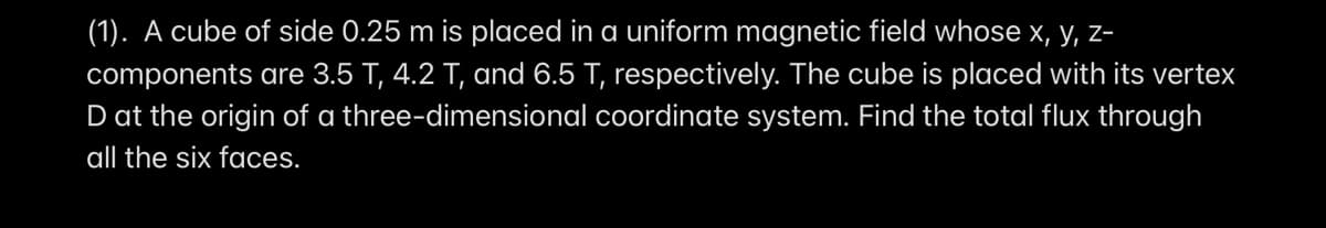 (1). A cube of side 0.25 m is placed in a uniform magnetic field whose x, y, z-
components are 3.5 T, 4.2 T, and 6.5 T, respectively. The cube is placed with its vertex
D at the origin of a three-dimensional coordinate system. Find the total flux through
all the six faces.

