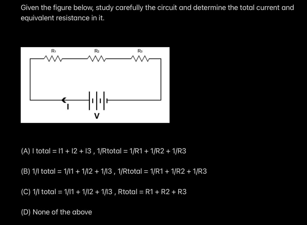Given the figure below, study carefully the circuit and determine the total current and
equivalent resistance in it.
R1
R2
R3
(A) I total = 11 + 12 + 13 , 1/Rtotal = 1/R1 + 1/R2 + 1/R3
(B) 1/l total = 1/l1 + 1/12 + 1/13 , 1/Rtotal = 1/R1 + 1/R2 + 1/R3
(C) 1/l total = 1/11 + 1/12 + 1/13 , Rtotal = R1+ R2 + R3
(D) None of the above
