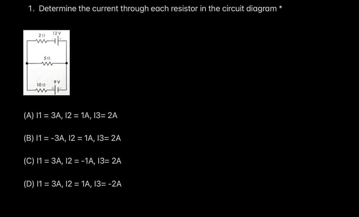 1. Determine the current through each resistor in the circuit diagram *
12 V
9V
10 1
(A) I1 = 3A, 12 = 1A, 13= 2A
%3D
(B) I1 = -3A, 12 = 1A, 13= 2A
(C) I1 = 3A, 12 = -1A, 13= 2A
(D) I1 = 3A, 12 = 1A, 13= -2A
%3D
