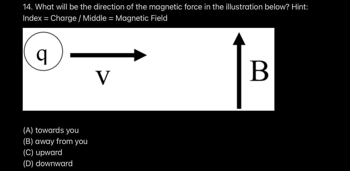 14. What will be the direction of the magnetic force in the illustration below? Hint:
Index = Charge / Middle = Magnetic Field
%3D
%3D
V
(A) towards you
(B) away from you
(C) upward
(D) downward
