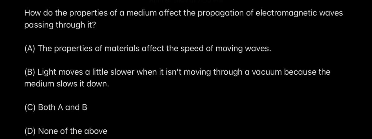 How do the properties of a medium affect the propagation of electromagnetic waves
passing through it?
(A) The properties of materials affect the speed of moving waves.
(B) Light moves a little slower when it isn't moving through a vacuum because the
medium slows it down.
(C) Both A and B
(D) None of the above
