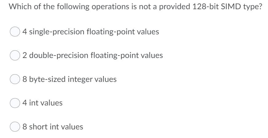 Which of the following operations is not a provided 128-bit SIIMD type?
4 single-precision floating-point values
O 2 double-precision floating-point values
8 byte-sized integer values
4 int values
8 short int values
