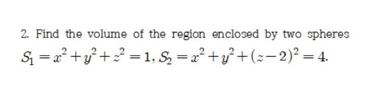 2. Find the volume of the region enclosed by two spheres
S = a² +v² +? = 1, S, = a² +y° +(z-2)² = 4.
