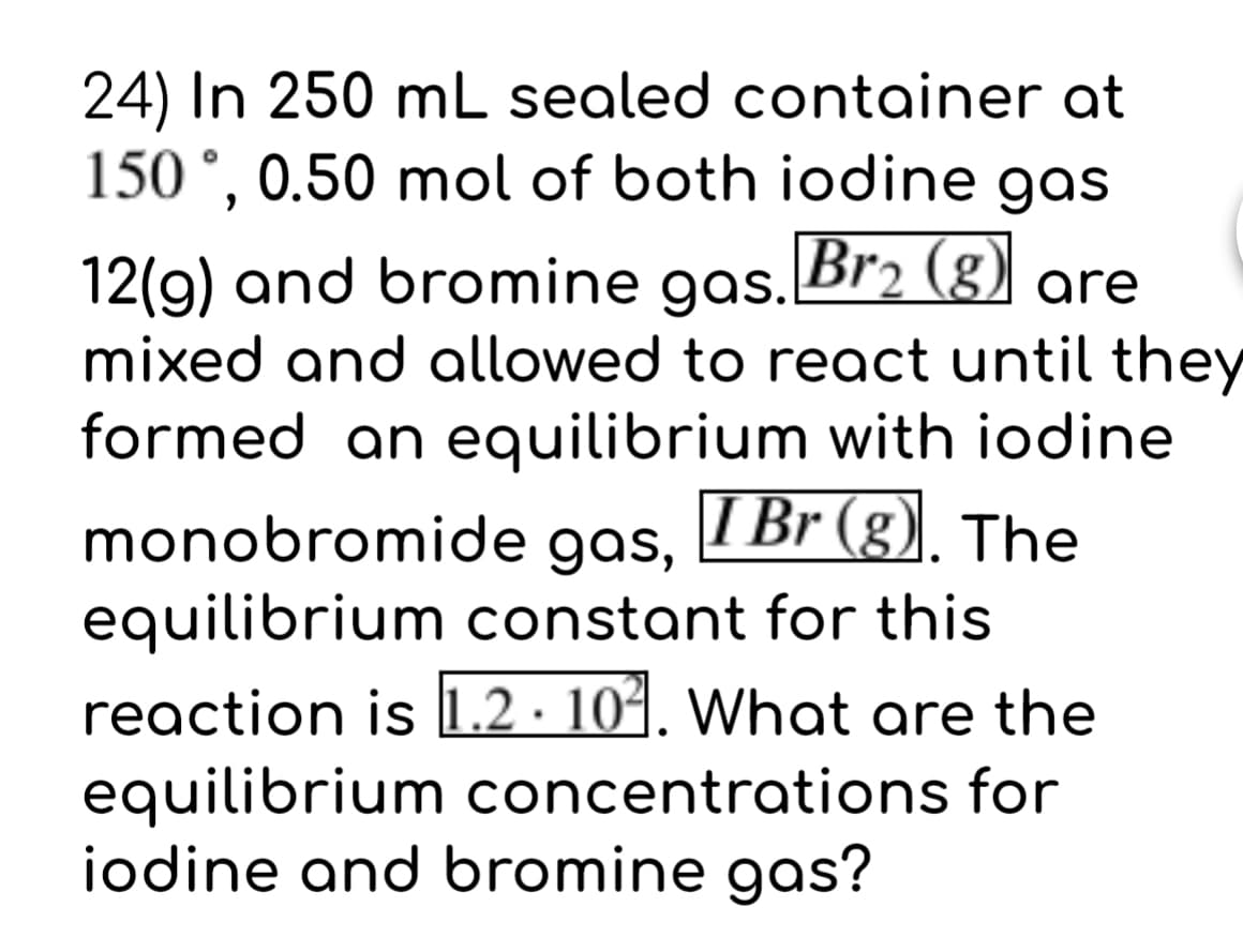 24) In 250 mL sealed container at
150°, 0.50 mol of both iodine gas
12(9) and bromine gas. Br2 (g)
mixed and allowed to react until they
formed an equilibrium with iodine
I Br (g). The
monobromide gas,
equilibrium constant for this
reaction is 1.2 · 104. What are the
equilibrium concentrations for
iodine and bromine gas?
