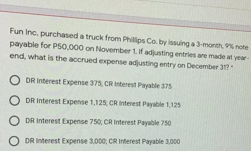 Fun Inc. purchased a truck from Phillips Co. by issuing a 3-month, 9% note
payable for P50,000 on November 1. If adjusting entries are made at year-
end, what is the accrued expense adjusting entry on December 31? *
O DR Interest Expense 375; CR Interest Payable 375
O DR Interest Expense 1,125; CR Interest Payable 1,125
O DR Interest Expense 750; CR Interest Payable 750
O DR Interest Expense 3,000, CR Interest Payable 3,000
