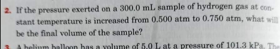 2. If the pressure exerted on a 300.0 mL sample of hydrogen gas at con-
stant temperature is increased from 0.500 atm to 0.750 atm, what will
be the final volume of the sample?
A belium balloon has a volume of 5.0 L at a pressure of 101.3 kPa. The
