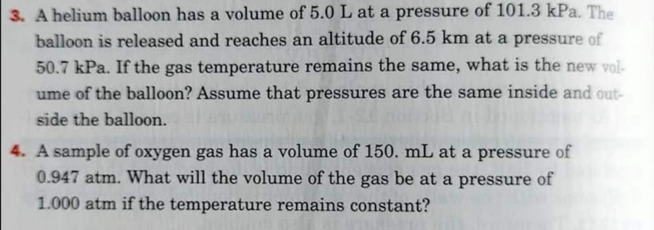 3. A helium balloon has a volume of 5.0 L at a pressure of 101.3 kPa. The
balloon is released and reaches an altitude of 6.5 km at a pressure of
50.7 kPa. If the gas temperature remains the same, what is the new vol-
ume of the balloon? Assume that pressures are the same inside and out-
side the balloon.
4. A sample of oxygen gas has a volume of 150. mL at a pressure of
0.947 atm. What will the volume of the gas be at a pressure of
1.000 atm if the temperature remains constant?
