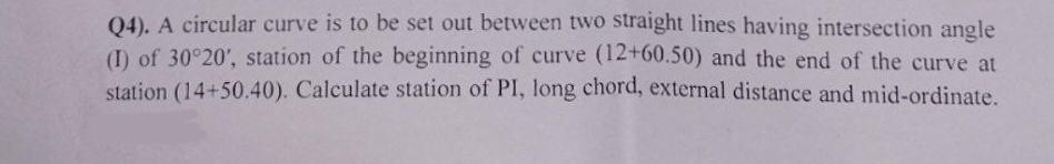 Q4). A circular curve is to be set out between two straight lines having intersection angle
(I) of 30°20', station of the beginning of curve (12+60.50) and the end of the curve at
station (14+50.40). Calculate station of PI, long chord, external distance and mid-ordinate.
