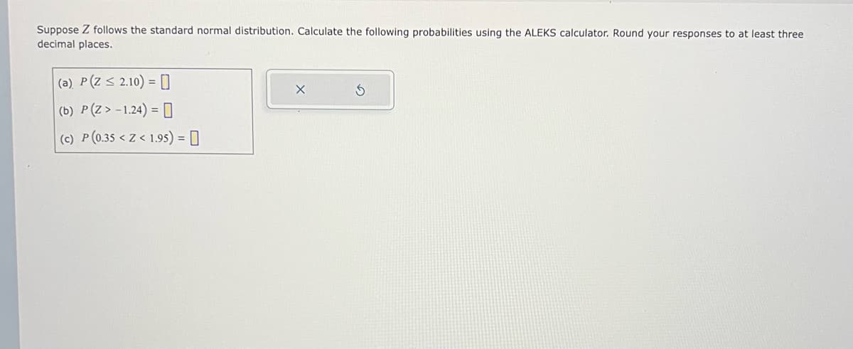 Suppose Z follows the standard normal distribution. Calculate the following probabilities using the ALEKS calculator. Round your responses to at least three
decimal places.
(a) P(Z ≤ 2.10) = [0
(b) P(Z > -1.24) =
(c) P (0.35 <Z< 1.95) = 0
X