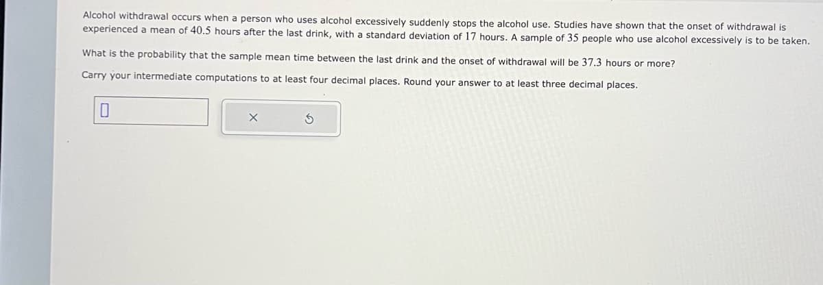Alcohol withdrawal occurs when a person who uses alcohol excessively suddenly stops the alcohol use. Studies have shown that the onset of withdrawal is
experienced a mean of 40.5 hours after the last drink, with a standard deviation of 17 hours. A sample of 35 people who use alcohol excessively is to be taken.
What is the probability that the sample mean time between the last drink and the onset of withdrawal will be 37.3 hours or more?
Carry your intermediate computations to at least four decimal places. Round your answer to at least three decimal places.
S