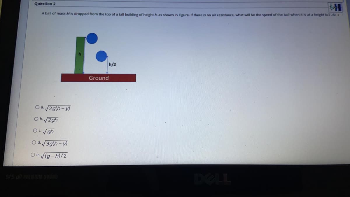 Question 2
A ball of mass M is dropped from the top of a tall building of height h, as shown in Figure, If there is no air resistance, what will be the speed of the ball when it is at a height h/2
h/2
Ground
Oa. 2g(h-y)
O b./2 gh
OCgh
O d. 39(h-y)
O e. g-h)/2
DELL
ONADS WAI O SIS
