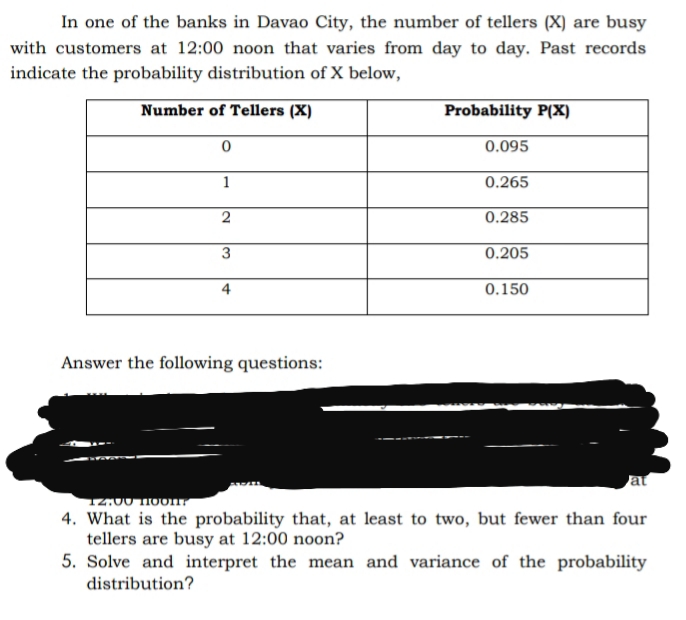 In one of the banks in Davao City, the number of tellers (X) are busy
with customers at 12:00 noon that varies from day to day. Past records
indicate the probability distribution of X below,
Number of Tellers (X)
Probability P(X)
0.095
1
0.265
0.285
3
0.205
4
0.150
Answer the following questions:
at
12:00 Hoon
4. What is the probability that, at least to two, but fewer than four
tellers are busy at 12:00 noon?
5. Solve and interpret the mean and variance of the probability
distribution?
