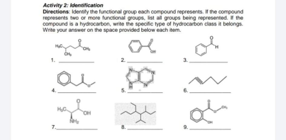 Activity 2: Identification
Directions: Identify the functional group each compound represents. If the compound
represents two or more functional groups, list all groups being represented. If the
compound is a hydrocarbon, write the specific type of hydrocarbon class it belongs.
Write your answer on the space provided below each item.
of
HC
CH
2.
3.
5.
HyC
OH
OH
7.
8.
9.
