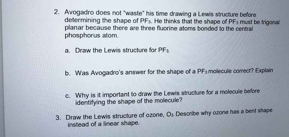 2. Avogadro does not "waste" his time drawing a Lewis structure before
determining the shape of PF3. He thinks that the shape of PF3 must be trigonal
planar because there are three fluorine atoms bonded to the central
phosphorus atom.
a. Draw the Lewis structure for PF3.
b. Was Avogadro's answer for the shape of a PF3 molecule correct? Explain
c. Why is it important to draw the Lewis structure for a molecule before
identifying the shape of the molecule?
3. Draw the Lewis structure of ozone, O3. Describe why ozone has a bent shape
instead of a linear shape.
