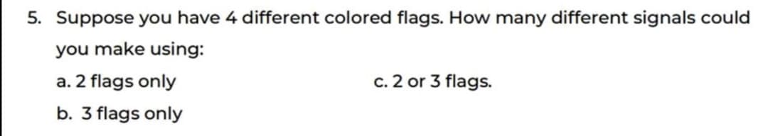 5. Suppose you have 4 different colored flags. How many different signals could
you make using:
a. 2 flags only
c. 2 or 3 flags.
b. 3 flags only
