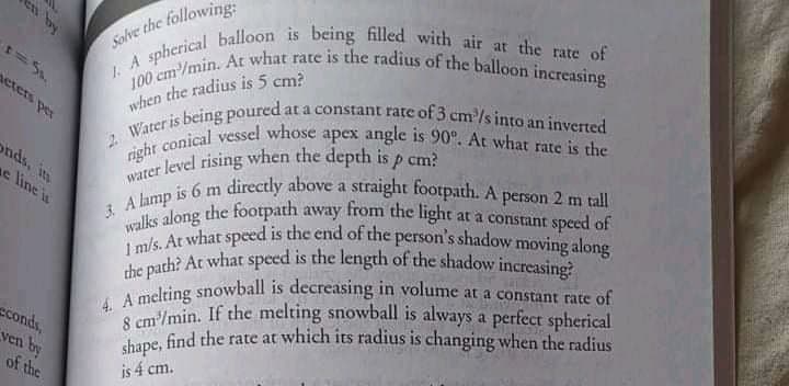 100 cm'/min. At what rate is the radius of the balloon increasing
the path? At what speed is the length of the shadow increasing?
8 cm'/min. If the melting snowball is always a perfect spherical
1 m/s. At what speed is the end of the person's shadow moving along
en by
at
3. A lamp is 6 m directly above a straight footpath. A person 2 m tall
righr conical vessel whose apex angle is 90°. At what rate is the
Solve the following:
wlien the radius is 5 cm?
wher being poured at a constant rate of 3 cm/s into an inverred
eters per
2.
onds, in
e line is
arer level rising when the depth is p cma
a
A long the footpath away from the light at a constant speed of
adring snowball is decreasing in volume at a constant rate of
S cm/min. If the melting snowball is always a perfect spherical
ane, find the rate at which its radius is changing when the radius
conds,
ven by
of the
is 4 cm.
