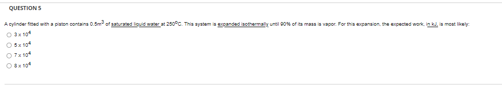 QUESTION 5
A cylinder fitted with a piston contains 0.5m³ of saturated liquid water at 250°C. This system is expanded isothermally until 90% of its mass is vapor. For this expansion, the expected work, in kJ, is most likely:
O 3 x 104
O 5 x 104
O 7 x 104
O 8 x 104