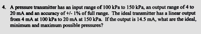 4. A pressure transmitter has an input range of 100 kPa to 150 kPa, an output range of 4 to
20 mA and an accuracy of +/- 1% of full range. The ideal transmitter has a linear output
from 4 mA at 100 kPa to 20 mA at 150 kPa. If the output is 14.5 mA, what are the ideal,
minimum and maximum possible pressures?