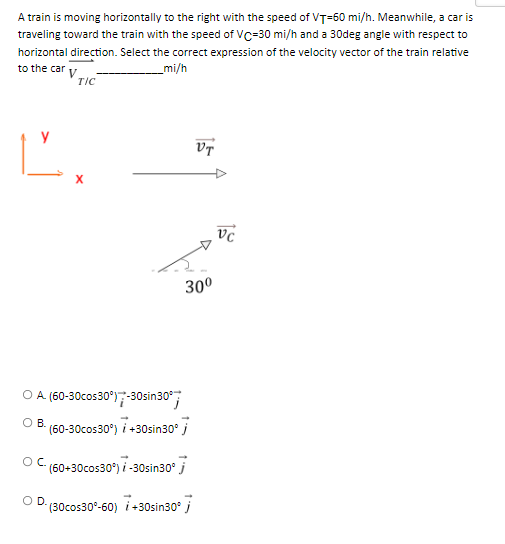 A train is moving horizontally to the right with the speed of VT-60 mi/h. Meanwhile, a car is
traveling toward the train with the speed of VC-30 mi/h and a 30deg angle with respect to
horizontal direction. Select the correct expression of the velocity vector of the train relative
_mi/h
to the car v
TIC
Ľ.
VT
O A. (60-30cos30°) -30sin30°
B.
(60-30cos30°) / +30sin30° j
(60+30cos30°) / -30sin30° j
D.
(30cos30°-60) 7+30sin30° j
OC.
30⁰
Vc