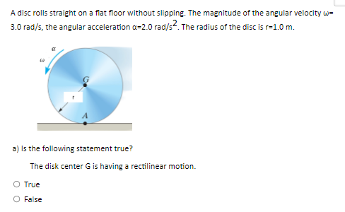 A disc rolls straight on a flat floor without slipping. The magnitude of the angular velocity w=
3.0 rad/s, the angular acceleration a=2.0 rad/s2. The radius of the disc is r=1.0 m.
a) is the following statement true?
The disk center G is having a rectilinear motion.
O True
O False