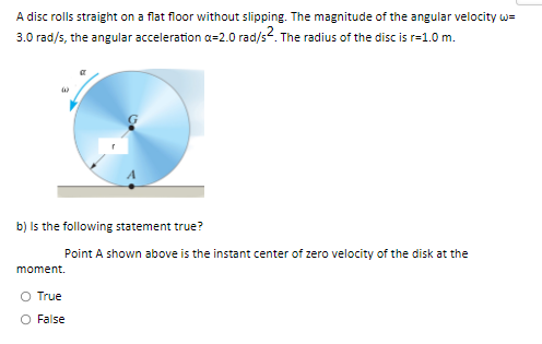A disc rolls straight on a flat floor without slipping. The magnitude of the angular velocity w=
3.0 rad/s, the angular acceleration a=2.0 rad/s2. The radius of the disc is r=1.0 m.
b) is the following statement true?
Point A shown above is the instant center of zero velocity of the disk at the
moment.
O True
O False