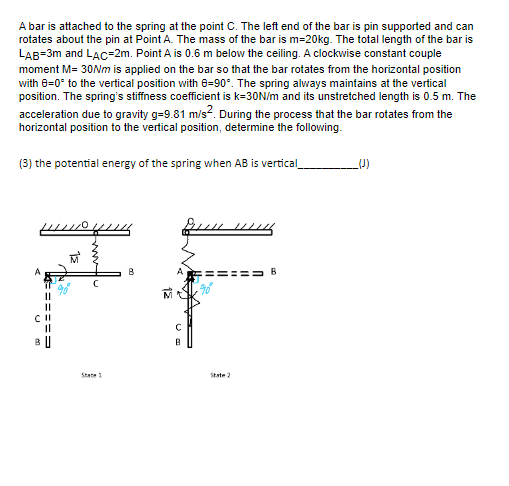 A bar is attached to the spring at the point C. The left end of the bar is pin supported and can
rotates about the pin at Point A. The mass of the bar is m=20kg. The total length of the bar is
LAB=3m and LAC-2m. Point A is 0.6 m below the ceiling. A clockwise constant couple
moment M= 30Nm is applied on the bar so that the bar rotates from the horizontal position
with 8=0° to the vertical position with 0-90°. The spring always maintains at the vertical
position. The spring's stiffness coefficient is k=30N/m and its unstretched length is 0.5 m. The
acceleration due to gravity g-9.81 m/s². During the process that the bar rotates from the
horizontal position to the vertical position, determine the following.
(3) the potential energy of the spring when AB is vertical_
H
n
===
||
BU
State 1
В
с
B
State 2
B
_(J)