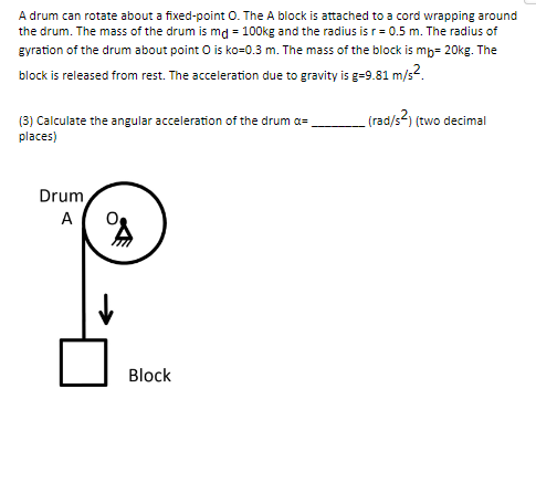 A drum can rotate about a fixed-point O. The A block is attached to a cord wrapping around
the drum. The mass of the drum is md = 100kg and the radius is r = 0.5 m. The radius of
gyration of the drum about point O is ko=0.3 m. The mass of the block is mb- 20kg. The
block is released from rest. The acceleration due to gravity is g=9.81 m/s².
(rad/s²) (two decimal
(3) Calculate the angular acceleration of the drum a=
places)
Drum
A
s
Block