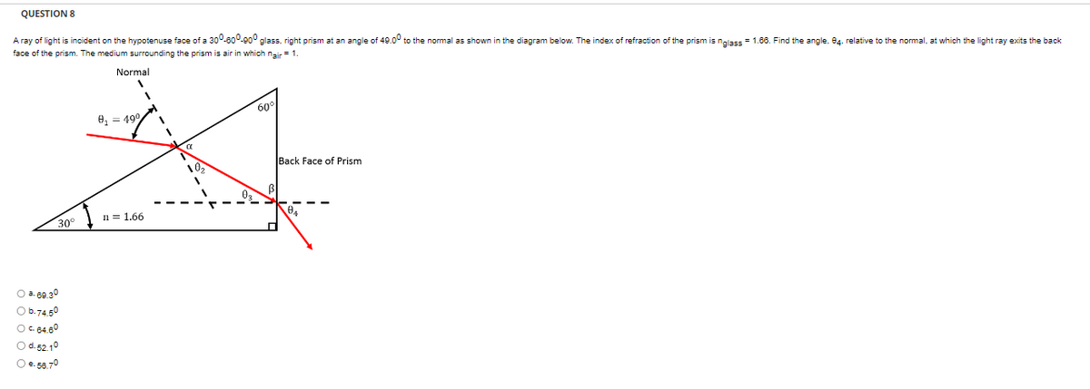 QUESTION 8
A ray of light is incident on the hypotenuse face of a 300-600-900 glass, right prism at an angle of 49.00 to the normal as shown in the diagram below. The index of refraction of the prism is nglass= 1.66. Find the angle, 94, relative to the normal, at which the light ray exits the back
face of the prism. The medium surrounding the prism is air in which nair = 1.
30°
0 368.30
0 0.74.50
0 584.80
○ d-52.10
O €. 56.7⁰
Normal
V
8₁ = 49°
n = 1.66
1
1
'
60
Back Face of Prism