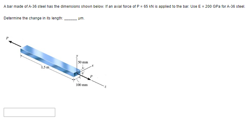 A bar made of A-36 steel has the dimensions shown below. If an axial force of P = 65 KN is applied to the bar. Use E = 200 GPa for A-36 steel.
Determine the change in its length:
1.5 m
um.
50 mm
100 mm