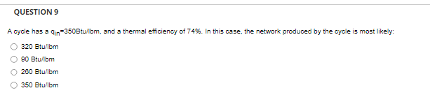 QUESTION 9
A cycle has a gin=350Btu/lbm, and a thermal efficiency of 74%. In this case, the network produced by the cycle is most likely:
320 Btu/lbm
90 Btu/lbm
260 Btu/lbm
350 Btu/lbm