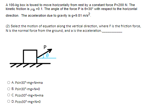 A 100-kg box is towed to move horizontally from rest by a constant force P-200 N. The
kinetic friction is μ =0.1. The angle of the force P is 0-30° with respect to the horizontal
direction. The acceleration due to gravity is g=9.81 m/s²
(2) Select the motion of equation along the vertical direction, where F is the friction force,
N is the normal force from the ground, and a is the acceleration.
A. Psin30°-mg+N=ma
B. Psin30°-mg+N=0
OC. Pcos30°-mg+N=ma
O D. Pcos30°-mg+N=0