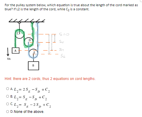 For the pulley system below, which equation is true about the length of the cord marked as
blue? If L2 is the length of the cord, while C₂ is a constant.
S=0
Sp
SA
A
SE
VA
B
Hint: there are 2 cords, thus 2 equations on cord lengths.
OAL₂=2S-SD + C₂
OB L₂=SE-SD + C₂
OCL₂ SE-2SD + C₂
O D. None of the above.