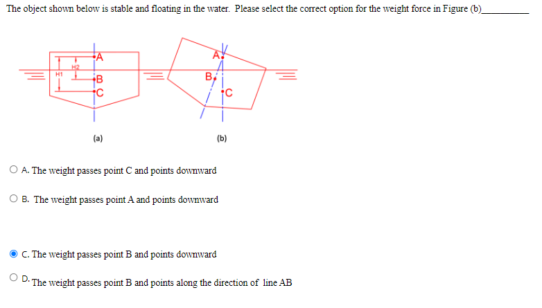 The object shown below is stable and floating in the water. Please select the correct option for the weight force in Figure (b)
H2
H1
B
(a)
(b)
O A. The weight passes point C and points downward
B. The weight passes point A and points downward
C. The weight passes point B and points downward
OD.
The weight passes point B and points along the direction of line AB
