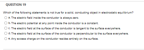 QUESTION 19
Which of the following statements is not true for a solid, conducting object in electrostatic equilibrium?
O a. The electric field inside the conductor is always zero.
b. The electric potential at any point inside the conductor is a constant.
c. The electric field at the surface of the conductor is tangent to the surface everywhere.
d. The electric field at the surface of the conductor is perpendicular to the surface everywhere.
O e. Any excess charge on the conductor resides entirely on the surface.