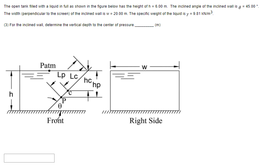 The open tank filled with a liquid in full as shown in the figure below has the height of h = 6.00 m. The inclined angle of the inclined wall is e = 45.00 °.
The width (perpendicular to the screen) of the inclined wall is w = 20.00 m. The specific weight of the liquid is y = 9.81 kN/m3.
(3) For the inclined wall, determine the vertical depth to the center of pressure.
(m)
Patm
Lp Lc,
hc
´hp
h
(P
Front
Right Side
