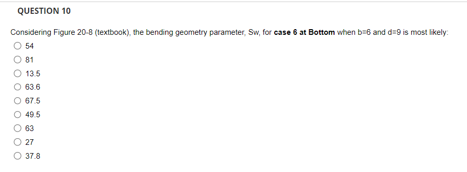 QUESTION 10
Considering Figure 20-8 (textbook), the bending geometry parameter, Sw, for case 6 at Bottom when b-6 and d=9 is most likely:
54
81
13.5
63.6
67.5
49.5
63
27
37.8