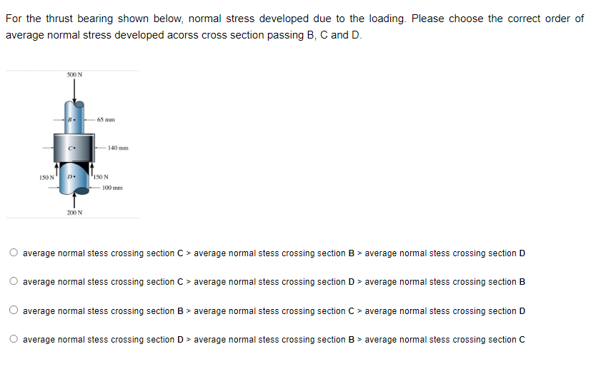 For the thrust bearing shown below, normal stress developed due to the loading. Please choose the correct order of
average normal stress developed acorss cross section passing B, C and D.
150 N
500 N[€]
D
200 N
65 mm
140 mm
150 N
100 mm
average normal stess crossing section C > average normal stess crossing section B > average normal stess crossing section D
average normal stess crossing section C > average normal stess crossing section D > average normal stess crossing section B
average normal stess crossing section B > average normal stess crossing section C > average normal stess crossing section D
O average normal stess crossing section D > average normal stess crossing section B > average normal stess crossing section C