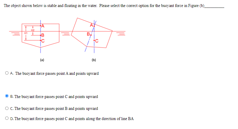 The object shown below is stable and floating in the water. Please select the correct option for the buoyant force in Figure (b)
H2
H1
(a)
(b)
O A. The buoyant force passes point A and points upward
B. The buoyant force passes point C and points upward
OC. The buoyant force passes point B and points upward
O D. The buoyant force passes point C and points along the direction of line BA
