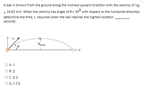 A ball is thrown from the ground along the inclined upward direction with the velocity of VO
- 19.62 m/s. When the velocity has angle of 8 = 300 with respect to the horizontal direction,
determine the time, t, required when the ball reaches the highest location:
seconds.
y V₂
hmax
x
O A 1
B.2
OC. 2.3
O D. 1.73