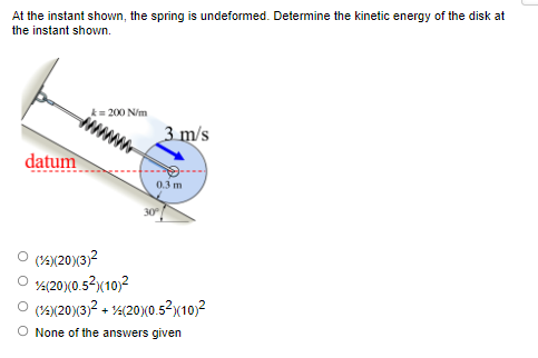 At the instant shown, the spring is undeformed. Determine the kinetic energy of the disk at
the instant shown.
datum
k= 200 N/m
Ⓒ (½)(20)(3)²
(20)(0.5²) (10)²
3 m/s
0.3 m
30°
(1)(20)(3)² + (20)(0.5²)(10)²
O None of the answers given