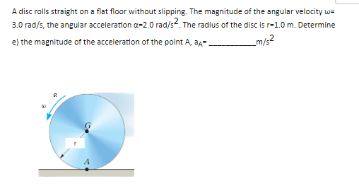 A disc rolls straight on a flat floor without slipping. The magnitude of the angular velocity w=
3.0 rad/s, the angular acceleration a=2.0 rad/s2. The radius of the disc is r=1.0 m. Determine
e) the magnitude of the acceleration of the point A, ³A=
_m/s2
&
02