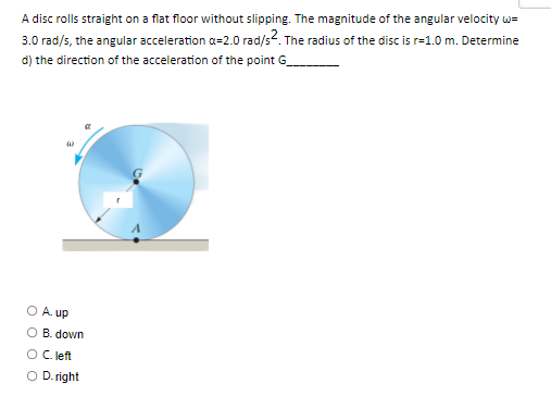A disc rolls straight on a flat floor without slipping. The magnitude of the angular velocity w=
3.0 rad/s, the angular acceleration a=2.0 rad/s2. The radius of the disc is r=1.0 m. Determine
d) the direction of the acceleration of the point G
A. up
O B. down
O C. left
O D. right
O